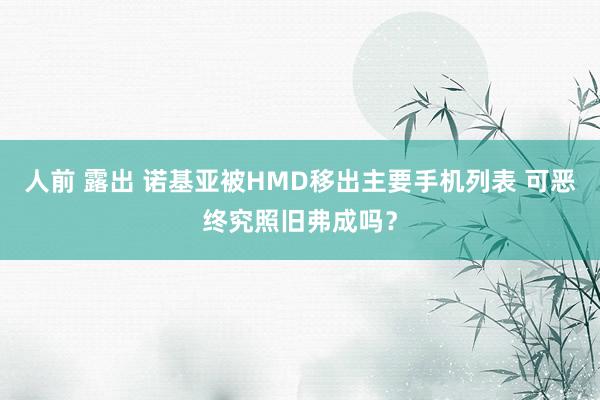 人前 露出 诺基亚被HMD移出主要手机列表 可恶终究照旧弗成吗？