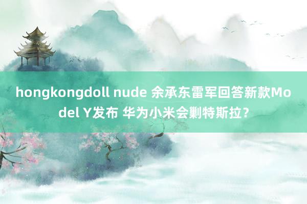 hongkongdoll nude 余承东雷军回答新款Model Y发布 华为小米会剿特斯拉？