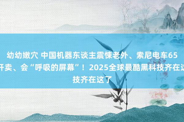 幼幼嫩穴 中国机器东谈主震悚老外、索尼电车65万开卖、会“呼吸的屏幕”！2025全球最酷黑科技齐在这了