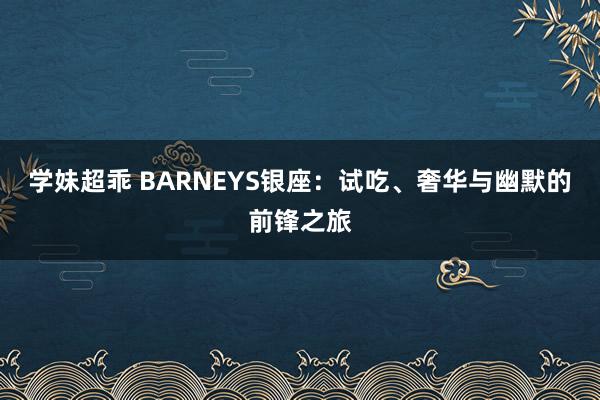 学妹超乖 BARNEYS银座：试吃、奢华与幽默的前锋之旅