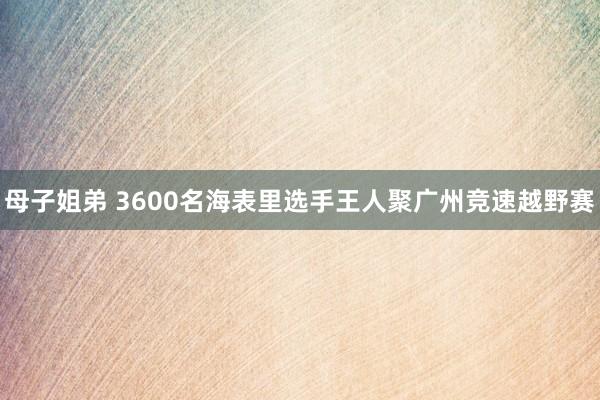 母子姐弟 3600名海表里选手王人聚广州竞速越野赛