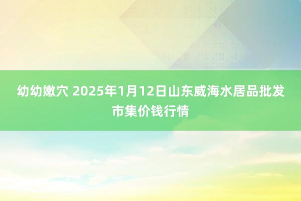 幼幼嫩穴 2025年1月12日山东威海水居品批发市集价钱行情