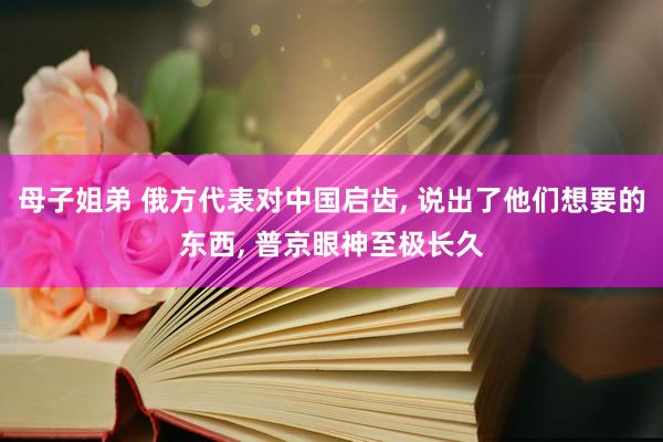 母子姐弟 俄方代表对中国启齿， 说出了他们想要的东西， 普京眼神至极长久