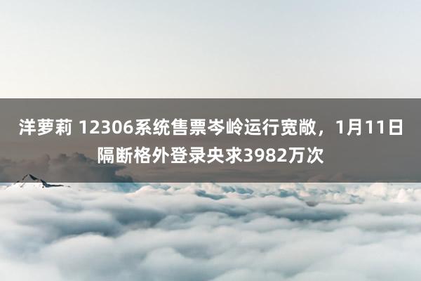 洋萝莉 12306系统售票岑岭运行宽敞，1月11日隔断格外登录央求3982万次