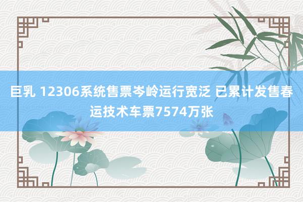 巨乳 12306系统售票岑岭运行宽泛 已累计发售春运技术车票7574万张