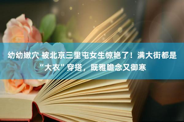 幼幼嫩穴 被北京三里屯女生惊艳了！满大街都是“大衣”穿搭，既雅瞻念又御寒