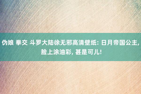 伪娘 拳交 斗罗大陆徐无邪高清壁纸: 日月帝国公主, 脸上涂油彩, 甚是可儿!