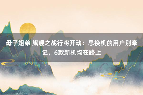 母子姐弟 旗舰之战行将开动：思换机的用户别牵记，6款新机均在路上