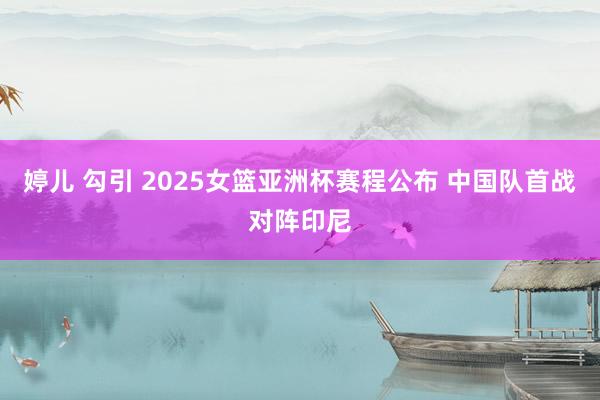 婷儿 勾引 2025女篮亚洲杯赛程公布 中国队首战对阵印尼