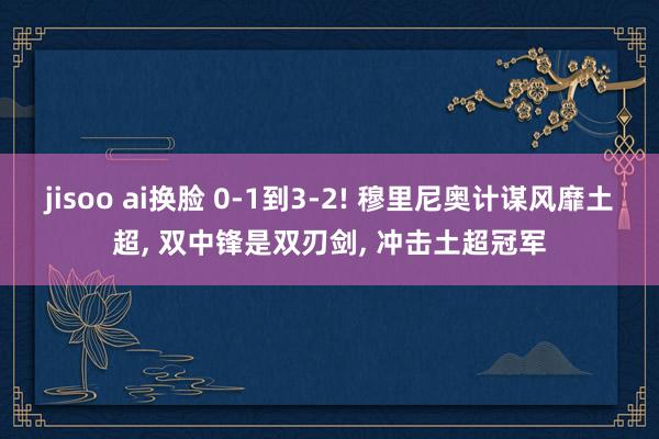 jisoo ai换脸 0-1到3-2! 穆里尼奥计谋风靡土超， 双中锋是双刃剑， 冲击土超冠军