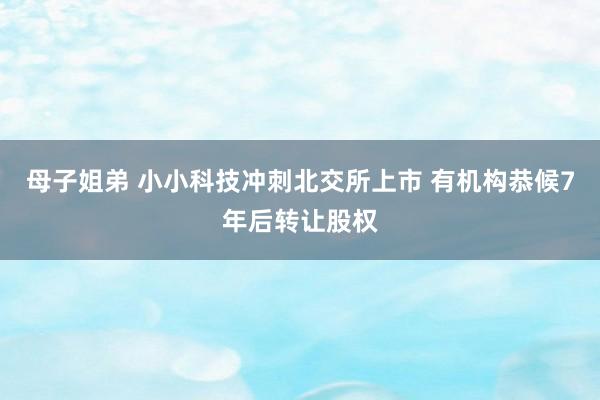 母子姐弟 小小科技冲刺北交所上市 有机构恭候7年后转让股权