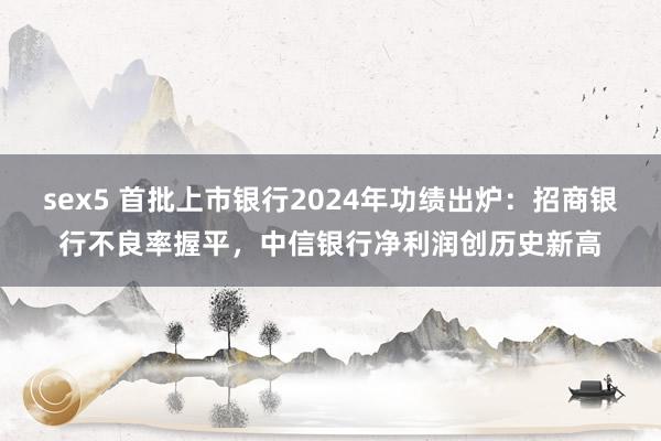 sex5 首批上市银行2024年功绩出炉：招商银行不良率握平，中信银行净利润创历史新高