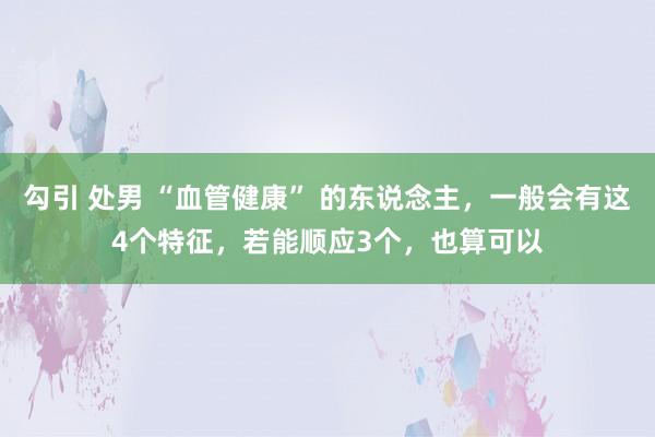 勾引 处男 “血管健康” 的东说念主，一般会有这4个特征，若能顺应3个，也算可以