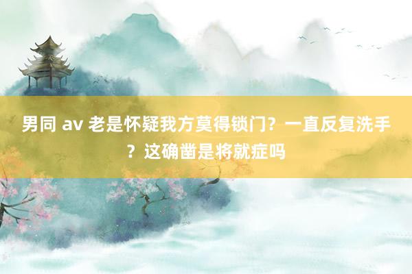 男同 av 老是怀疑我方莫得锁门？一直反复洗手？这确凿是将就症吗