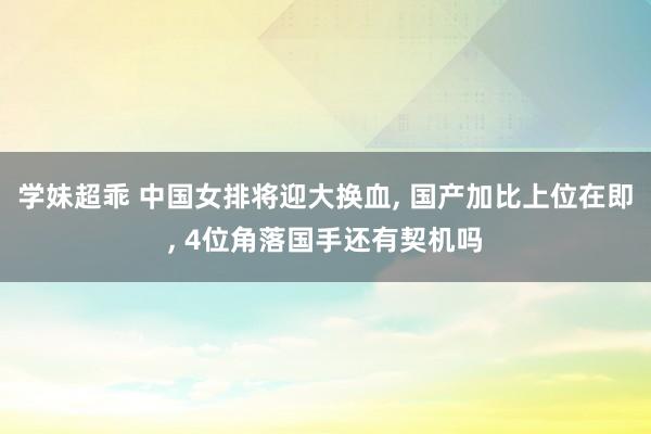 学妹超乖 中国女排将迎大换血， 国产加比上位在即， 4位角落国手还有契机吗