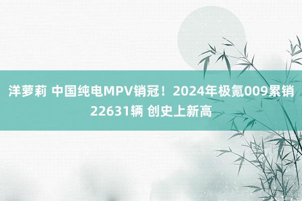 洋萝莉 中国纯电MPV销冠！2024年极氪009累销22631辆 创史上新高