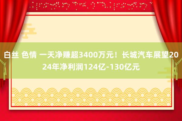 白丝 色情 一天净赚超3400万元！长城汽车展望2024年净利润124亿-130亿元