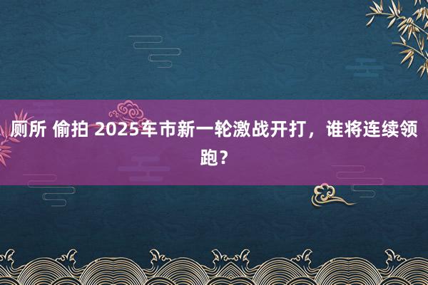 厕所 偷拍 2025车市新一轮激战开打，谁将连续领跑？