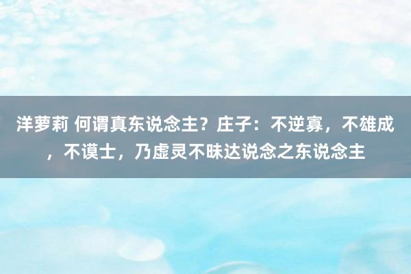 洋萝莉 何谓真东说念主？庄子：不逆寡，不雄成，不谟士，乃虚灵不昧达说念之东说念主