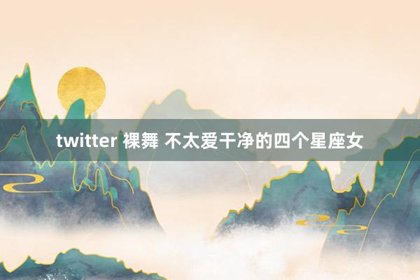 twitter 裸舞 不太爱干净的四个星座女