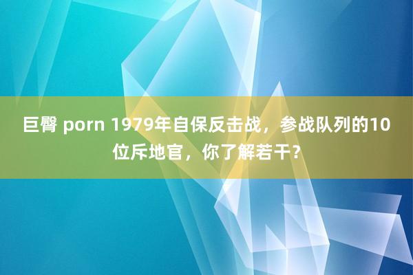 巨臀 porn 1979年自保反击战，参战队列的10位斥地官，你了解若干？